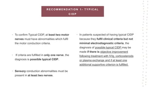 R E C O M M E N D AT I O N 1 - T Y P I C A L
C I D P
• To confirm Typical CIDP, at least two motor
nerves must have abnormalities which fulfil
the motor conduction criteria.
• If criteria are fulfilled in only one nerve, the
diagnosis is possible typical CIDP.
• Sensory conduction abnormalities must be
present in at least two nerves.
• In patients suspected of having typical CIDP
because they fulfil clinical criteria but not
minimal electrodiagnostic criteria, the
diagnosis of possible typical CIDP may be
made if there is objective improvement
following treatment with IVIg, corticosteroids
or plasma exchange and if at least one
additional supportive criterion is fulfilled.
 