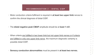 R E C O M M E N D AT I O N 2 – D I S TA L C I D P
• Motor conduction criteria fulfilment is required in at least two upper limb nerves to
confirm the clinical diagnosis of distal CIDP.
• The distal negative peak CMAP amplitude should be at least 1 mV.
• When criteria are fulfilled in two lower limb but not upper limb nerves or if criteria
are fulfilled in only one upper limb nerve, the maximum diagnostic certainty is
possible distal CIDP.
• Sensory conduction abnormalities must be present in at least two nerves.
 