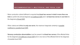 R E C O M M E N D AT I O N 3 — M U LT I F O C A L A N D F O C A L C I D P
• Motor conduction criteria fulfilment is required in at least two nerves in total in more than one
limb to confirm the clinical diagnosis of multifocal CIDP and in at least two nerves in one limb for
the diagnosis of focal CIDP.
• When criteria are fulfilled in only one nerve, the maximum diagnostic certainty is possible
multifocal or possible focal CIDP.
• Sensory conduction abnormalities must be present in at least two nerves of the affected limbs
for the diagnosis of multifocal or focal CIDP and in one nerve of the affected limb for the diagnosis
of possible focal CIDP.
 