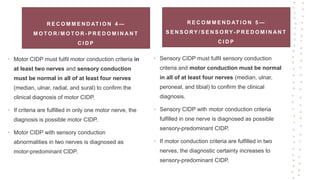 R E C O M M E N D AT I O N 4 —
M O T O R / M O T O R - P R E D O M I N A N T
C I D P
• Motor CIDP must fulfil motor conduction criteria in
at least two nerves and sensory conduction
must be normal in all of at least four nerves
(median, ulnar, radial, and sural) to confirm the
clinical diagnosis of motor CIDP.
• If criteria are fulfilled in only one motor nerve, the
diagnosis is possible motor CIDP.
• Motor CIDP with sensory conduction
abnormalities in two nerves is diagnosed as
motor-predominant CIDP.
R E C O M M E N D AT I O N 5 —
S E N S O RY / S E N S O RY - P R E D O M I N A N T
C I D P
• Sensory CIDP must fulfil sensory conduction
criteria and motor conduction must be normal
in all of at least four nerves (median, ulnar,
peroneal, and tibial) to confirm the clinical
diagnosis.
• Sensory CIDP with motor conduction criteria
fulfilled in one nerve is diagnosed as possible
sensory-predominant CIDP.
• If motor conduction criteria are fulfilled in two
nerves, the diagnostic certainty increases to
sensory-predominant CIDP.
 