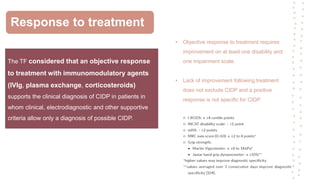 Response to treatment
The TF considered that an objective response
to treatment with immunomodulatory agents
(IVIg, plasma exchange, corticosteroids)
supports the clinical diagnosis of CIDP in patients in
whom clinical, electrodiagnostic and other supportive
criteria allow only a diagnosis of possible CIDP.
• Objective response to treatment requires
improvement on at least one disability and
one impairment scale.
• Lack of improvement following treatment
does not exclude CIDP and a positive
response is not specific for CIDP.
 