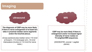 Imaging
ultrasound MRI
The diagnosis of CIDP may be more likely
if there is nerve enlargement of at least two
sites in proximal median nerve segments
and/or the brachial plexus.
(Cross-sectional area median nerve >10 mm2
at forearm, >13 mm2upper arm, >9 mm2
interscalene (trunks) or >12 mm2 for nerve
roots.)
CIDP may be more likely if there is
enlargement and/or increased signal
intensity of nerve root(s) on
T2 weighted MRI sequences.
(DIXON/STIR, coronal + sagittal
planes)
 