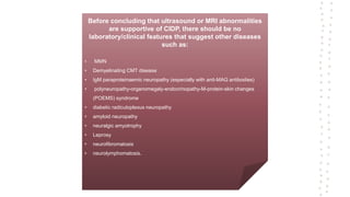 Before concluding that ultrasound or MRI abnormalities
are supportive of CIDP, there should be no
laboratory/clinical features that suggest other diseases
such as:
• MMN
• Demyelinating CMT disease
• IgM paraproteinaemic neuropathy (especially with anti-MAG antibodies)
• polyneuropathy-organomegaly-endocrinopathy-M-protein-skin changes
(POEMS) syndrome
• diabetic radiculoplexus neuropathy
• amyloid neuropathy
• neuralgic amyotrophy
• Leprosy
• neurofibromatosis
• neurolymphomatosis.
 