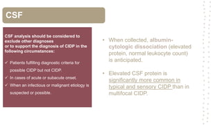 CSF
CSF analysis should be considered to
exclude other diagnoses
or to support the diagnosis of CIDP in the
following circumstances:
 Patients fulfilling diagnostic criteria for
possible CIDP but not CIDP.
 In cases of acute or subacute onset.
 When an infectious or malignant etiology is
suspected or possible.
• When collected, albumin-
cytologic dissociation (elevated
protein, normal leukocyte count)
is anticipated.
• Elevated CSF protein is
significantly more common in
typical and sensory CIDP than in
multifocal CIDP.
 