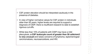 • CSF protein elevation should be interpreted cautiously in the
presence of diabetes.
• In view of higher normative values for CSF protein in individuals
older than 50 years, higher levels are required to support a
diagnosis of CIDP; there is insufficient research to date to establish
rigorous cut-offs.
• While less than 10% of patients with CIDP may have a mild
pleocytosis, a CSF leukocyte count of greater than 50 cells/mm3
is very unusual and raises concerns of lymphoma, leptomeningeal
carcinomatosis, neurosarcoidosis, and HIV.
 