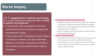 Nerve biopsy
The TF suggested not to perform nerve biopsy
as a routine procedure to diagnose CIDP, but only
in specific circumstances:
 In cases where CIDP is suspected but cannot be
confirmed with the clinical, laboratory, imaging, and
electrodiagnostic studies.
 In cases where CIDP is suspected, but there is little or
no response to treatment, such that an alternative
diagnosis such as CMT, amyloidosis, sarcoidosis, or
nerve sheath tumours/neurofibromatosis might be
considered.
 