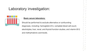 Laboratory investigation:
• Basic serum laboratory:
Should be performed to exclude alternative or confounding
diagnoses, including: hemoglobin A1c; complete blood cell count;
electrolytes; liver, renal, and thyroid function studies; and vitamin B12
and methylmalonic acid levels.
 