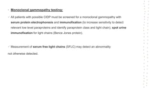 • Monoclonal gammopathy testing:
 All patients with possible CIDP must be screened for a monoclonal gammopathy with
serum protein electrophoresis and immunofixation (to increase sensitivity to detect
relevant low level paraproteins and identify paraprotein class and light chain), spot urine
immunofixation for light chains (Bence Jones protein).
 Measurement of serum free light chains (SFLC) may detect an abnormality
not otherwise detected.
 