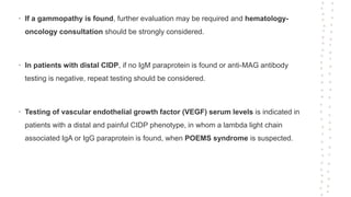 • If a gammopathy is found, further evaluation may be required and hematology-
oncology consultation should be strongly considered.
• In patients with distal CIDP, if no IgM paraprotein is found or anti-MAG antibody
testing is negative, repeat testing should be considered.
• Testing of vascular endothelial growth factor (VEGF) serum levels is indicated in
patients with a distal and painful CIDP phenotype, in whom a lambda light chain
associated IgA or IgG paraprotein is found, when POEMS syndrome is suspected.
 