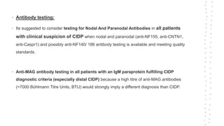 • Antibody testing:
• Its suggested to consider testing for Nodal And Paranodal Antibodies in all patients
with clinical suspicion of CIDP when nodal and paranodal (anti-NF155, anti-CNTN1,
anti-Caspr1) and possibly anti-NF140/ 186 antibody testing is available and meeting quality
standards.
• Anti-MAG antibody testing in all patients with an IgM paraprotein fulfilling CIDP
diagnostic criteria (especially distal CIDP) because a high titre of anti-MAG antibodies
(>7000 Bühlmann Titre Units, BTU) would strongly imply a different diagnosis than CIDP.
 