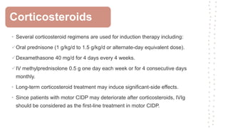 • Several corticosteroid regimens are used for induction therapy including:
Oral prednisone (1 g/kg/d to 1.5 g/kg/d or alternate-day equivalent dose).
Dexamethasone 40 mg/d for 4 days every 4 weeks.
IV methylprednisolone 0.5 g one day each week or for 4 consecutive days
monthly.
• Long-term corticosteroid treatment may induce significant-side effects.
• Since patients with motor CIDP may deteriorate after corticosteroids, IVIg
should be considered as the first-line treatment in motor CIDP.
Corticosteroids
 