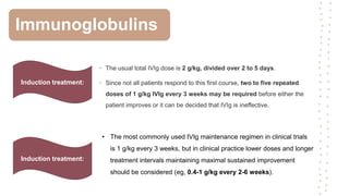 • The usual total IVIg dose is 2 g/kg, divided over 2 to 5 days.
• Since not all patients respond to this first course, two to five repeated
doses of 1 g/kg IVIg every 3 weeks may be required before either the
patient improves or it can be decided that IVIg is ineffective.
Immunoglobulins
Induction treatment:
Induction treatment:
• The most commonly used IVIg maintenance regimen in clinical trials
is 1 g/kg every 3 weeks, but in clinical practice lower doses and longer
treatment intervals maintaining maximal sustained improvement
should be considered (eg, 0.4-1 g/kg every 2-6 weeks).
 