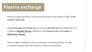 • Plasma exchange significantly improves clinical impairment and disability in CIDP, but the
benefit is short-lived.
• 5 to 10 exchanges of 50 mL/kg plasma volume on alternate days are initiated within 2 to
4 weeks as Induction Therapy, followed by 1 to 2 sessions every 3 to 4 weeks as
Maintenance Therapy.
• Given the logistic challenges of plasma exchange as maintenance therapy, it is often
considered for patients with CIDP refractory to IVIg and corticosteroids.
Plasma exchange
 