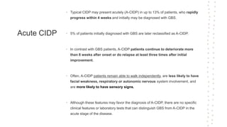 Acute CIDP
• Typical CIDP may present acutely (A-CIDP) in up to 13% of patients, who rapidly
progress within 4 weeks and initially may be diagnosed with GBS.
• 5% of patients initially diagnosed with GBS are later reclassified as A-CIDP.
• In contrast with GBS patients, A-CIDP patients continue to deteriorate more
than 8 weeks after onset or do relapse at least three times after initial
improvement.
• Often, A-CIDP patients remain able to walk independently, are less likely to have
facial weakness, respiratory or autonomic nervous system involvement, and
are more likely to have sensory signs.
• Although these features may favor the diagnosis of A-CIDP, there are no specific
clinical features or laboratory tests that can distinguish GBS from A-CIDP in the
acute stage of the disease.
 