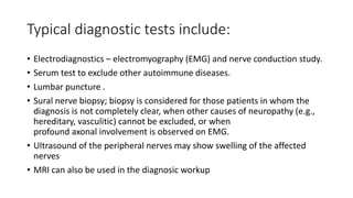 Typical diagnostic tests include:
• Electrodiagnostics – electromyography (EMG) and nerve conduction study.
• Serum test to exclude other autoimmune diseases.
• Lumbar puncture .
• Sural nerve biopsy; biopsy is considered for those patients in whom the
diagnosis is not completely clear, when other causes of neuropathy (e.g.,
hereditary, vasculitic) cannot be excluded, or when
profound axonal involvement is observed on EMG.
• Ultrasound of the peripheral nerves may show swelling of the affected
nerves.
• MRI can also be used in the diagnosic workup
 