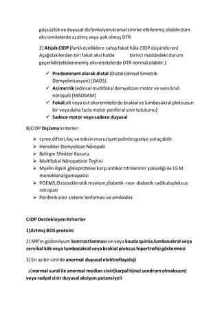 güçsüzlük veduyusaldisfonksiyon;kranialsinirler etkilenmiş olabilir;tüm
eksremitelerde azalmış veya yok olmuş DTR
2) Atipik CIDP (farklıözelliklere sahip fakat hâla CIDP düşündüren)
Aşağıdakilerden biri fakat aksihalde birinci maddedeki durum
geçerlidir(etkilenmemiş eksremitelerde DTR normal olabilir.)
 Predominant olarak distal (DistalEdinsel Simetrik
Demyelinizasyon) [DADS]
 Asimetrik (edinselmultifokaldemyelizan motor ve sensörial
nöropati [MADSAM]
 Fokal(alt veya üst eksremitelerde brakialve lumbosakralpleksusun
bir veya daha fazla motor periferal sinir tutulumu)
 Sadece motor veyasadece duyusal
B)CIDP Dışlamakriterleri
 Lyme,difteri,ilaç ve toksin maruziyetipolinöropatiye yolaçabilir.
 Herediter Demyelizan Nöropati
 Belirgin Sfinkter Kusuru
 Multifokal Nöropatinin Teşhisi
 Myelin ilişkili glikoproteine karşı antikor titrelerinin yükseliği ile IG M
monoklonalgamapatisi
 POEMS,Osteosklerotik myelom,diabetik -non diabetik radikulopleksus
nöropati
 Periferik sinir sistemi lenfomasıve amiloidoz
CIDP DestekleyenKriterler
1)Artmış BOS proteini
2) MR’ın godonilyum kontrastlanması ve-veya kaudaquinia,lumbosakral veya
servikal kök veya lumbosakral veyabrakial pleksus hipertrofisigöstermesi
3) En az bir sinirdeanormal duyusal elektrofizyoloji
a)normal sural ile anormal median sinir(karpal tünel sendromolmaksızın)
veya radyal sinir duyusal aksiyon potansiyeli
 