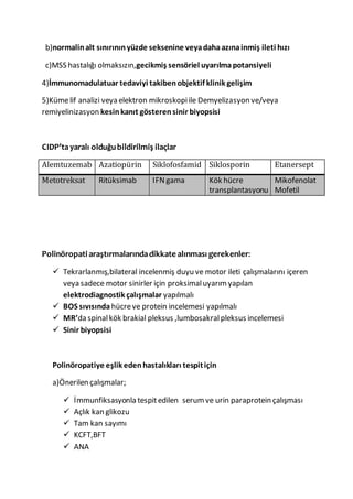 b)normalinalt sınırınınyüzde seksenine veyadahaazınainmiş ileti hızı
c)MSS hastalığı olmaksızın,gecikmiş sensöriel uyarılmapotansiyeli
4)İmmunomadulatuar tedaviyi takibenobjektif klinik gelişim
5)Kümelif analizi veya elektron mikroskopiile Demyelizasyon ve/veya
remiyelinizasyon kesinkanıt gösterensinir biyopsisi
CIDP’tayaralı olduğubildirilmiş ilaçlar
Alemtuzemab Azatiopürin Siklofosfamid Siklosporin Etanersept
Metotreksat Ritüksimab IFNgama Kök hücre
transplantasyonu
Mikofenolat
Mofetil
Polinöropati araştırmalarındadikkate alınması gerekenler:
 Tekrarlanmış,bilateral incelenmiş duyu ve motor ileti çalışmalarını içeren
veya sadece motor sinirler için proksimaluyarımyapılan
elektrodiagnostik çalışmalar yapılmalı
 BOS sıvısında hücreve protein incelemesi yapılmalı
 MR’da spinalkök brakial pleksus ,lumbosakralpleksus incelemesi
 Sinir biyopsisi
Polinöropatiye eşlik edenhastalıkları tespitiçin
a)Önerilen çalışmalar;
 İmmunfiksasyonla tespitedilen serumve urin paraprotein çalışması
 Açlık kan glikozu
 Tam kan sayımı
 KCFT,BFT
 ANA
 