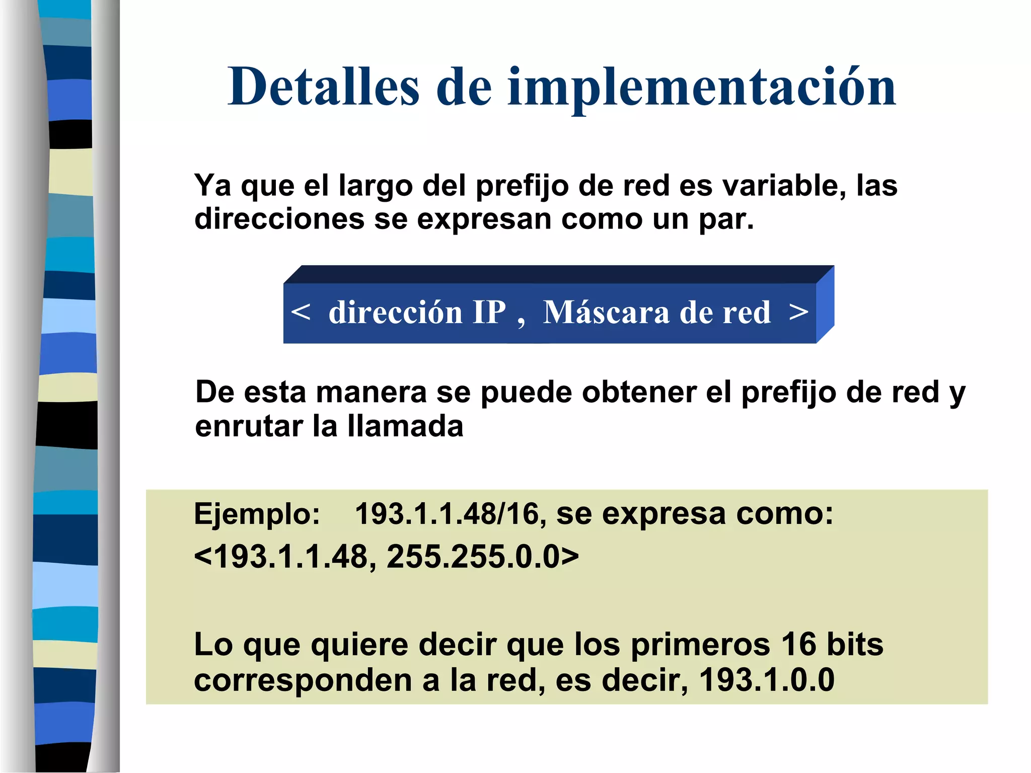 Detalles de implementación
Ya que el largo del prefijo de red es variable, las
direcciones se expresan como un par.
Ejemplo: 193.1.1.48/16, se expresa como:
<193.1.1.48, 255.255.0.0>
Lo que quiere decir que los primeros 16 bits
corresponden a la red, es decir, 193.1.0.0
De esta manera se puede obtener el prefijo de red y
enrutar la llamada
< dirección IP , Máscara de red >
 