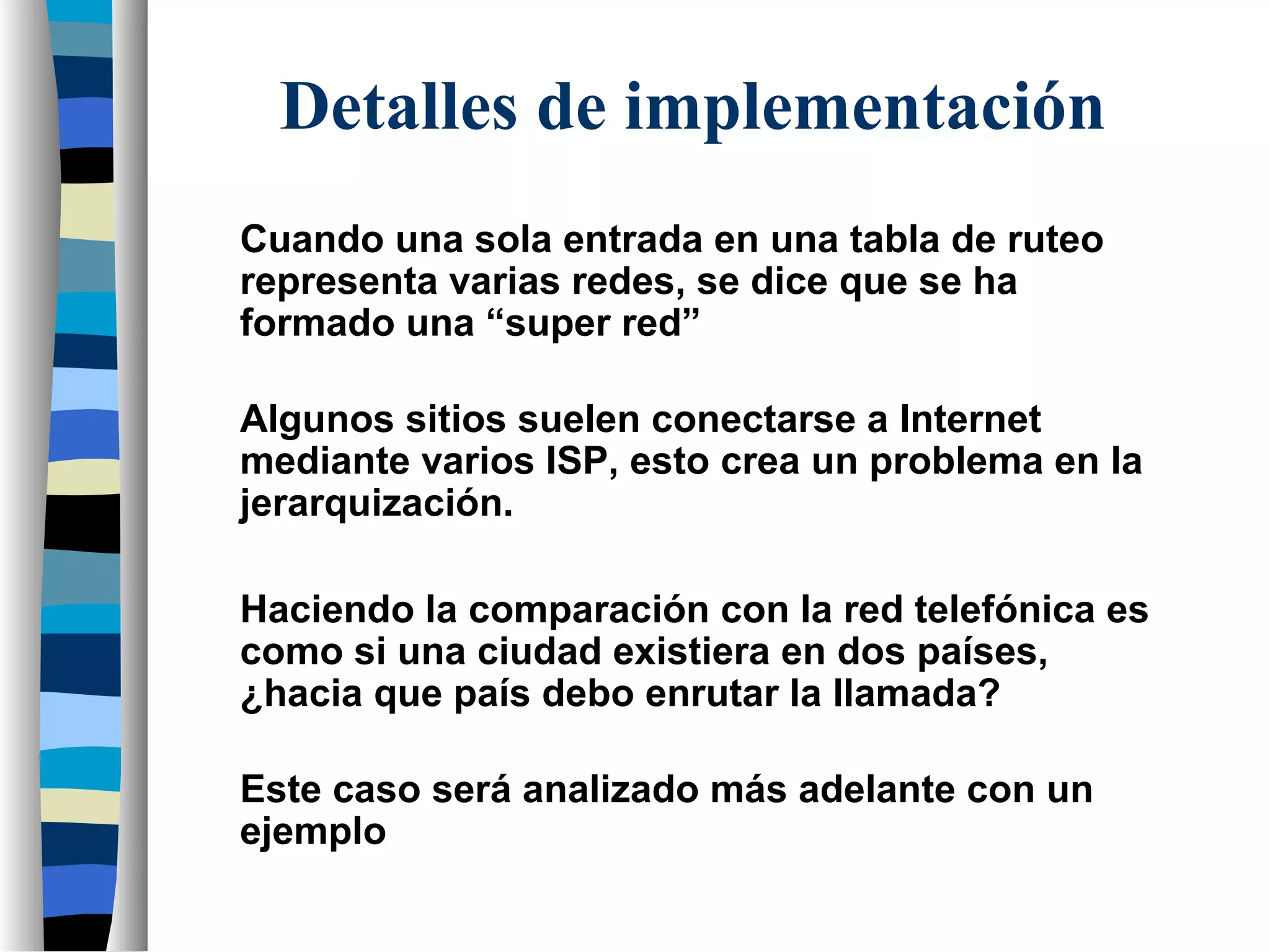 Cuando una sola entrada en una tabla de ruteo
representa varias redes, se dice que se ha
formado una “super red”
Algunos sitios suelen conectarse a Internet
mediante varios ISP, esto crea un problema en la
jerarquización.
Detalles de implementación
Haciendo la comparación con la red telefónica es
como si una ciudad existiera en dos países,
¿hacia que país debo enrutar la llamada?
Este caso será analizado más adelante con un
ejemplo
 