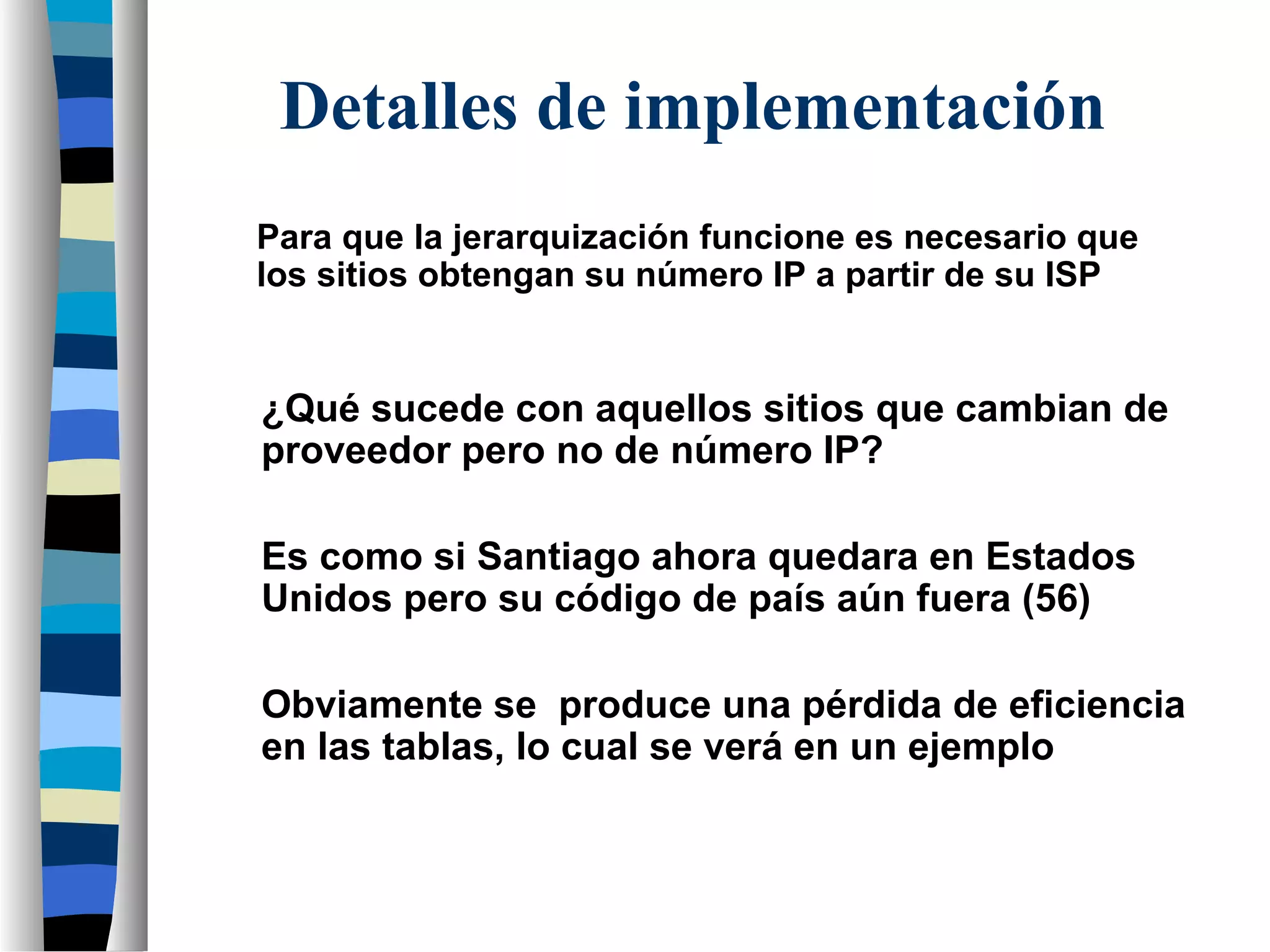 Para que la jerarquización funcione es necesario que
los sitios obtengan su número IP a partir de su ISP
¿Qué sucede con aquellos sitios que cambian de
proveedor pero no de número IP?
Detalles de implementación
Es como si Santiago ahora quedara en Estados
Unidos pero su código de país aún fuera (56)
Obviamente se produce una pérdida de eficiencia
en las tablas, lo cual se verá en un ejemplo
 