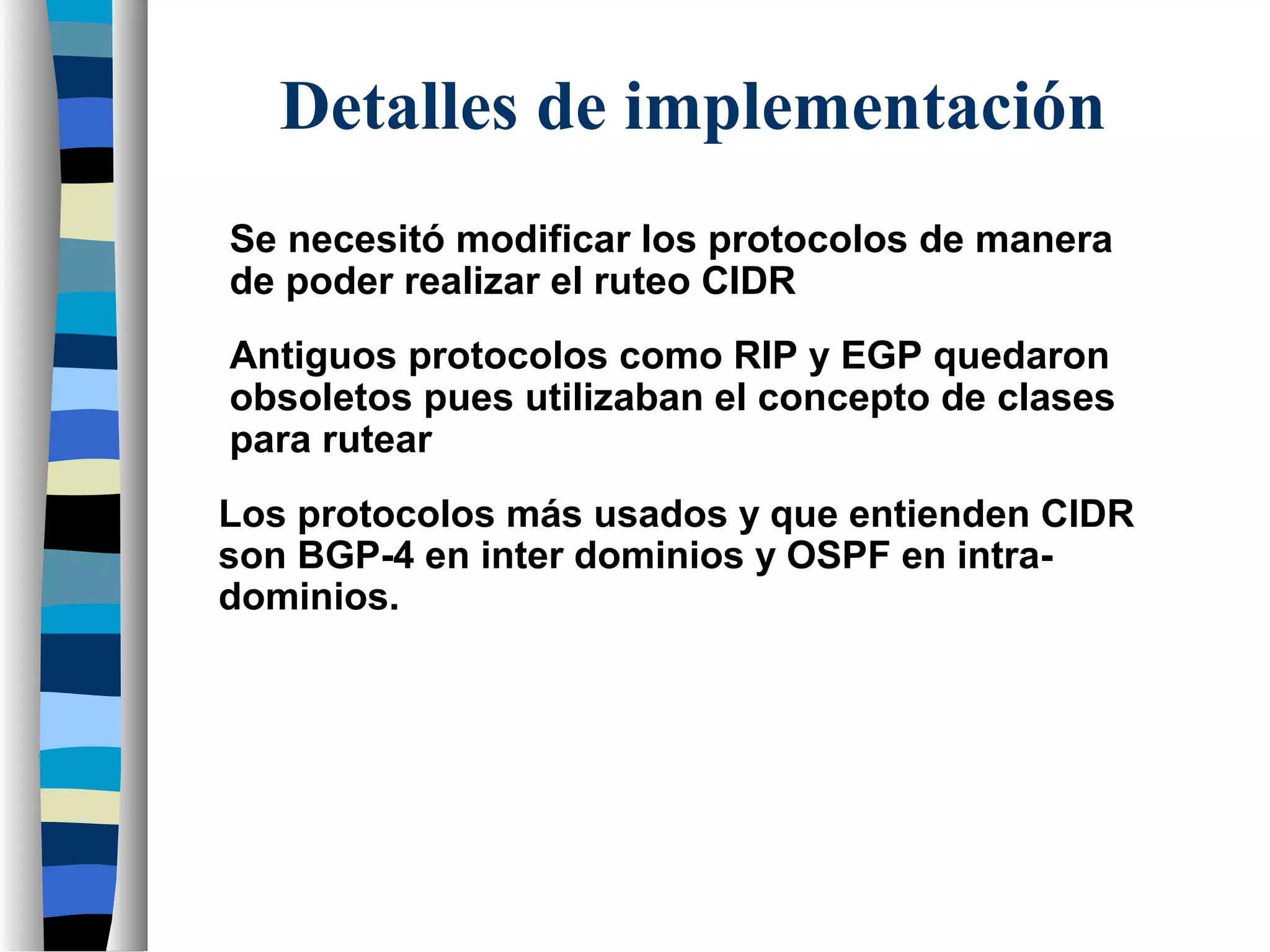 Se necesitó modificar los protocolos de manera
de poder realizar el ruteo CIDR
Antiguos protocolos como RIP y EGP quedaron
obsoletos pues utilizaban el concepto de clases
para rutear
Detalles de implementación
Los protocolos más usados y que entienden CIDR
son BGP-4 en inter dominios y OSPF en intra-
dominios.
 