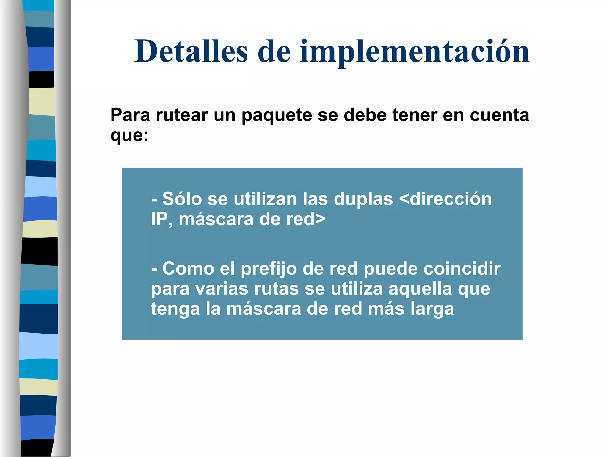 Para rutear un paquete se debe tener en cuenta
que:
- Sólo se utilizan las duplas <dirección
IP, máscara de red>
- Como el prefijo de red puede coincidir
para varias rutas se utiliza aquella que
tenga la máscara de red más larga
Detalles de implementación
 