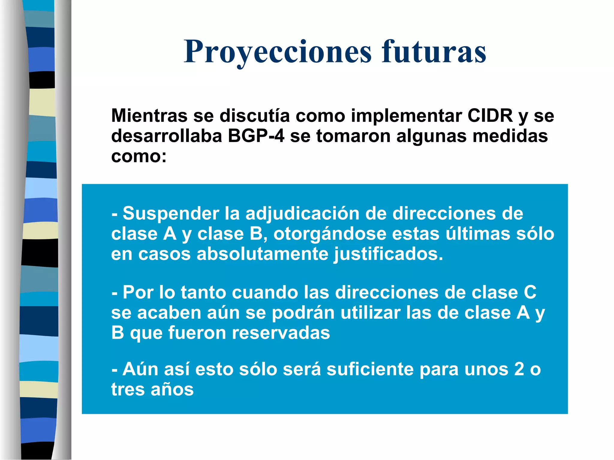 Proyecciones futuras
Mientras se discutía como implementar CIDR y se
desarrollaba BGP-4 se tomaron algunas medidas
como:
- Suspender la adjudicación de direcciones de
clase A y clase B, otorgándose estas últimas sólo
en casos absolutamente justificados.
- Por lo tanto cuando las direcciones de clase C
se acaben aún se podrán utilizar las de clase A y
B que fueron reservadas
- Aún así esto sólo será suficiente para unos 2 o
tres años
 