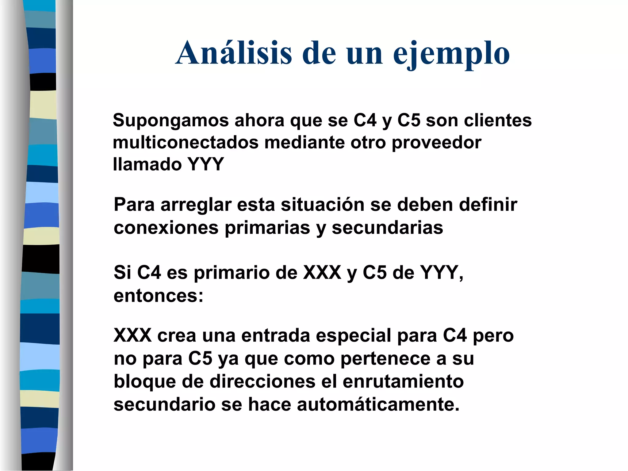 Supongamos ahora que se C4 y C5 son clientes
multiconectados mediante otro proveedor
llamado YYY
Si C4 es primario de XXX y C5 de YYY,
entonces:
XXX crea una entrada especial para C4 pero
no para C5 ya que como pertenece a su
bloque de direcciones el enrutamiento
secundario se hace automáticamente.
Análisis de un ejemplo
Para arreglar esta situación se deben definir
conexiones primarias y secundarias
 