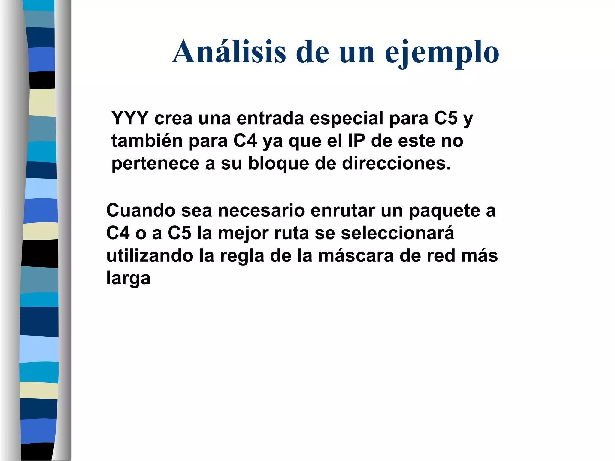 YYY crea una entrada especial para C5 y
también para C4 ya que el IP de este no
pertenece a su bloque de direcciones.
Cuando sea necesario enrutar un paquete a
C4 o a C5 la mejor ruta se seleccionará
utilizando la regla de la máscara de red más
larga
Análisis de un ejemplo
 