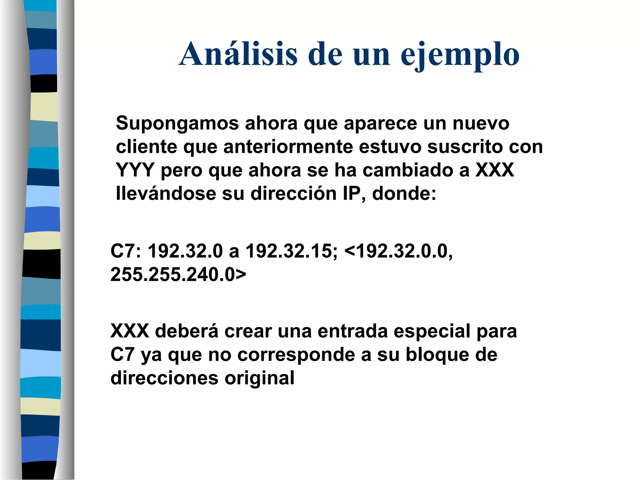 Supongamos ahora que aparece un nuevo
cliente que anteriormente estuvo suscrito con
YYY pero que ahora se ha cambiado a XXX
llevándose su dirección IP, donde:
C7: 192.32.0 a 192.32.15; <192.32.0.0,
255.255.240.0>
XXX deberá crear una entrada especial para
C7 ya que no corresponde a su bloque de
direcciones original
Análisis de un ejemplo
 