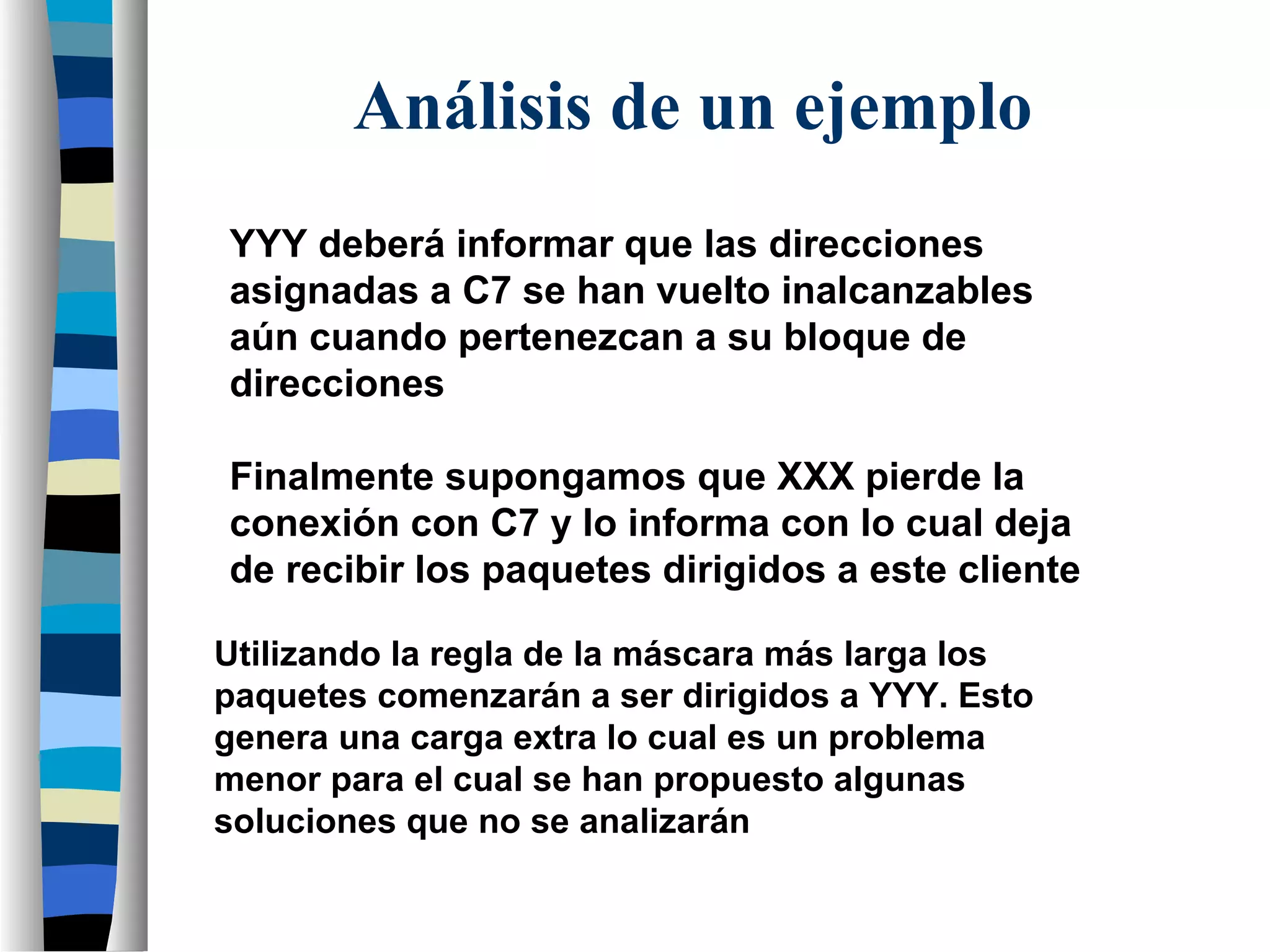 YYY deberá informar que las direcciones
asignadas a C7 se han vuelto inalcanzables
aún cuando pertenezcan a su bloque de
direcciones
Finalmente supongamos que XXX pierde la
conexión con C7 y lo informa con lo cual deja
de recibir los paquetes dirigidos a este cliente
Utilizando la regla de la máscara más larga los
paquetes comenzarán a ser dirigidos a YYY. Esto
genera una carga extra lo cual es un problema
menor para el cual se han propuesto algunas
soluciones que no se analizarán
Análisis de un ejemplo
 
