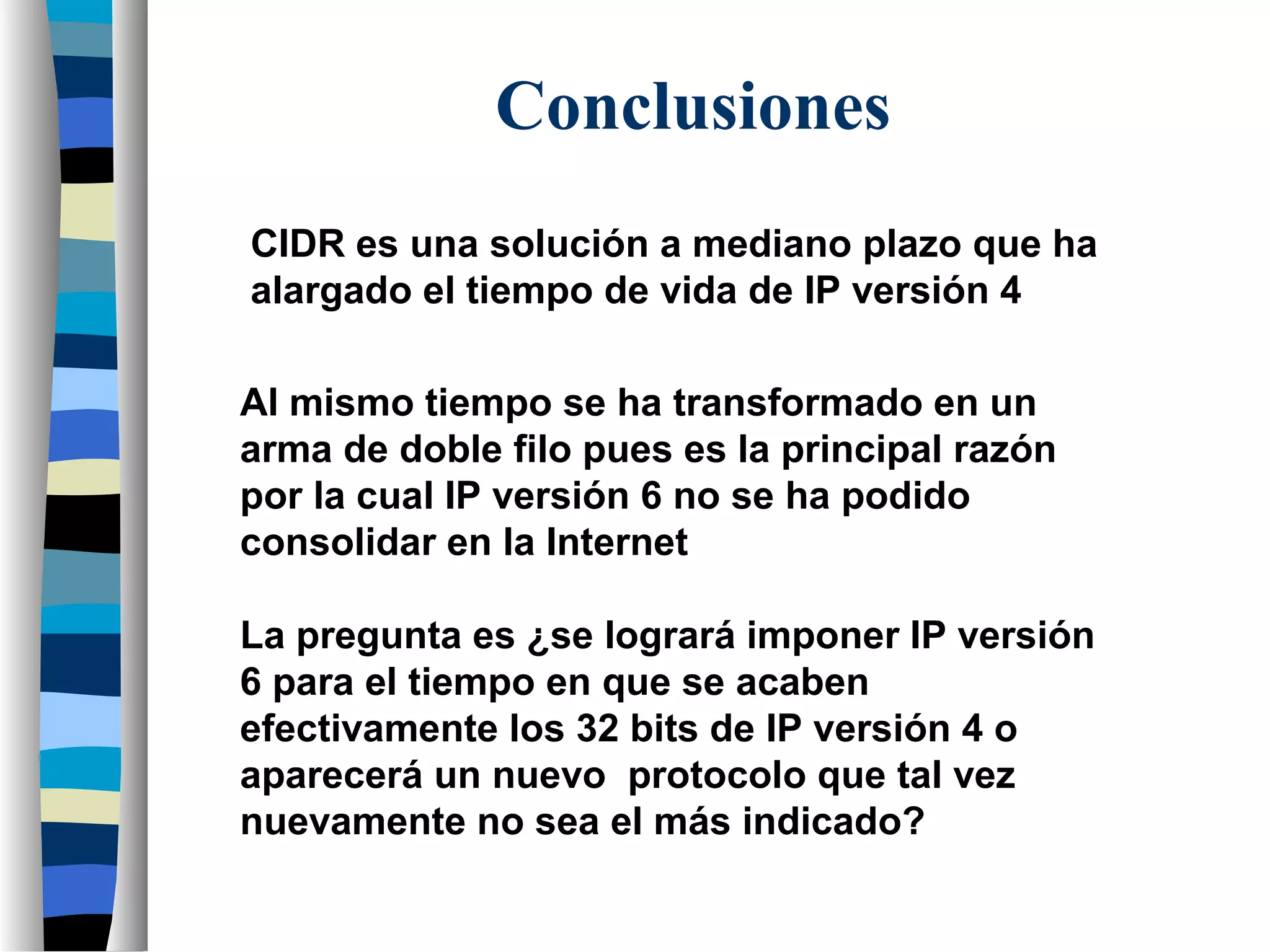 Conclusiones
CIDR es una solución a mediano plazo que ha
alargado el tiempo de vida de IP versión 4
Al mismo tiempo se ha transformado en un
arma de doble filo pues es la principal razón
por la cual IP versión 6 no se ha podido
consolidar en la Internet
La pregunta es ¿se logrará imponer IP versión
6 para el tiempo en que se acaben
efectivamente los 32 bits de IP versión 4 o
aparecerá un nuevo protocolo que tal vez
nuevamente no sea el más indicado?
 