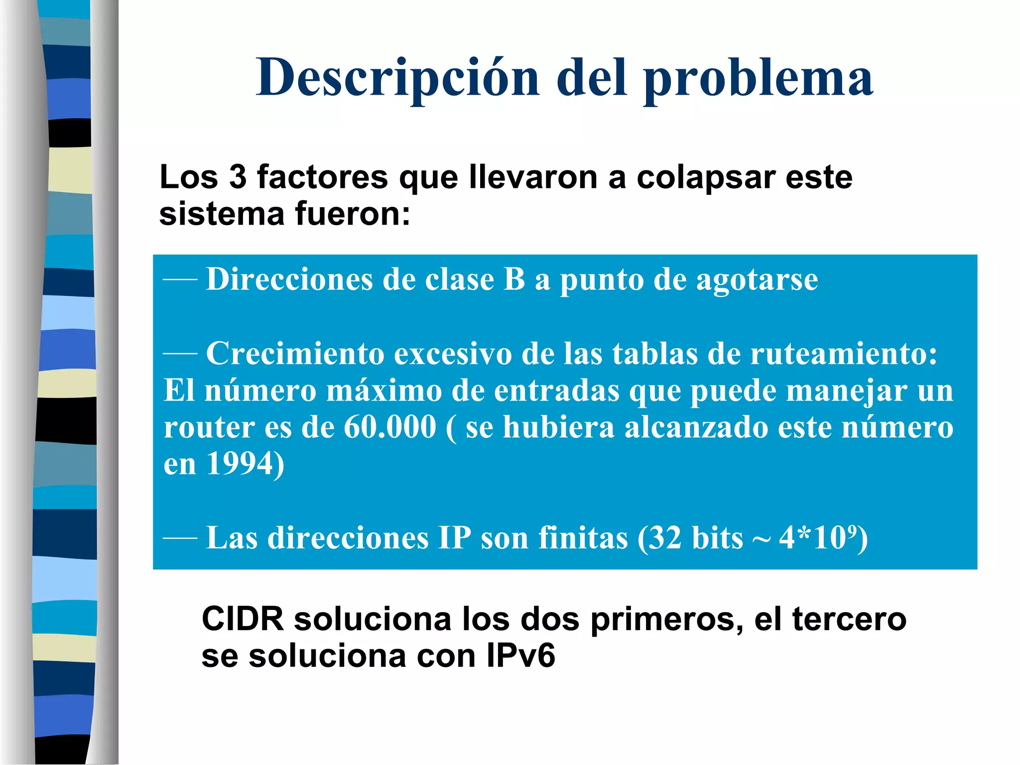 Los 3 factores que llevaron a colapsar este
sistema fueron:
CIDR soluciona los dos primeros, el tercero
se soluciona con IPv6
Descripción del problema
— Direcciones de clase B a punto de agotarse
— Crecimiento excesivo de las tablas de ruteamiento:
El número máximo de entradas que puede manejar un
router es de 60.000 ( se hubiera alcanzado este número
en 1994)
— Las direcciones IP son finitas (32 bits ~ 4*109
)
 
