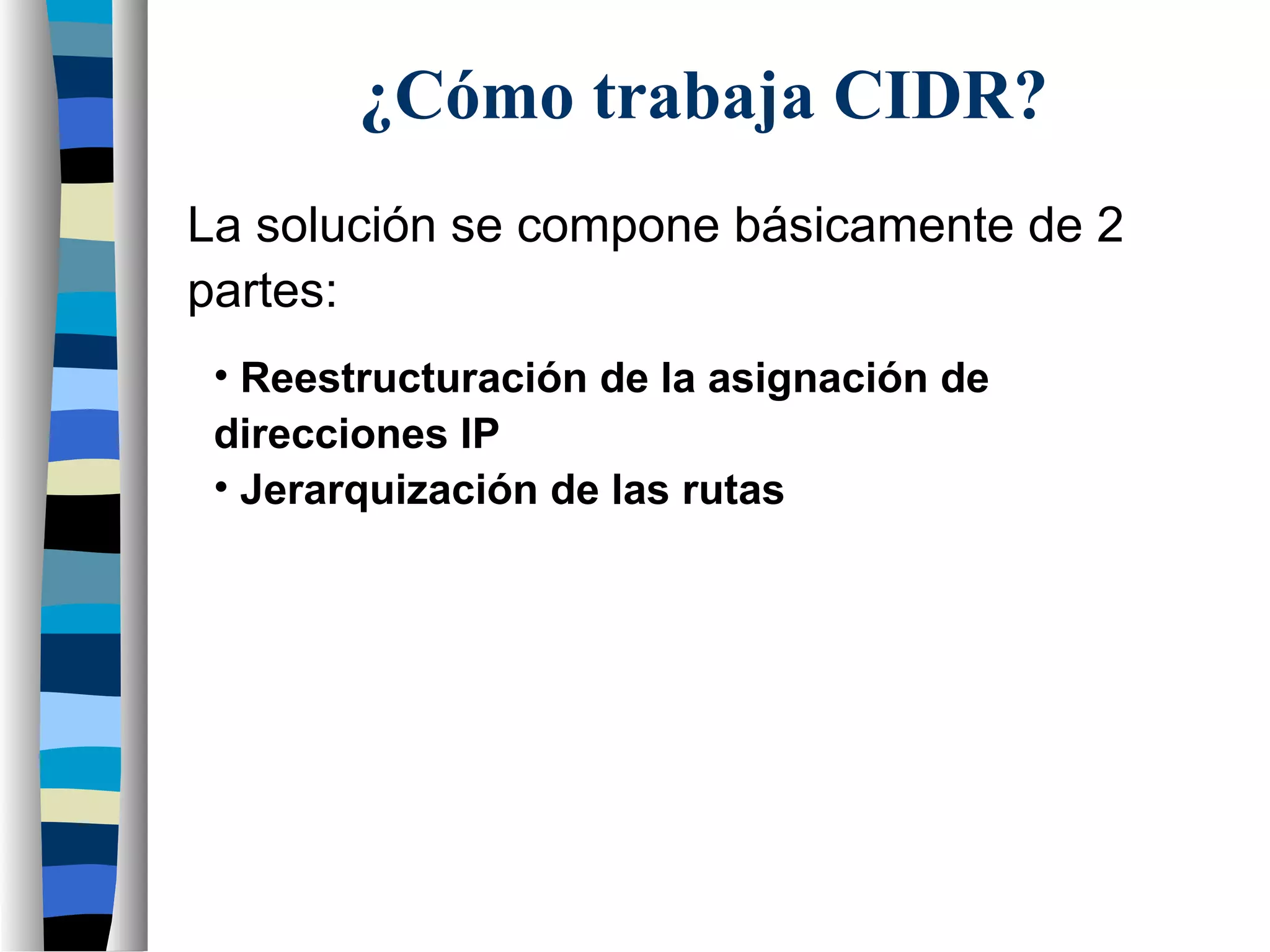 ¿Cómo trabaja CIDR?
La solución se compone básicamente de 2
partes:
• Reestructuración de la asignación de
direcciones IP
• Jerarquización de las rutas
 
