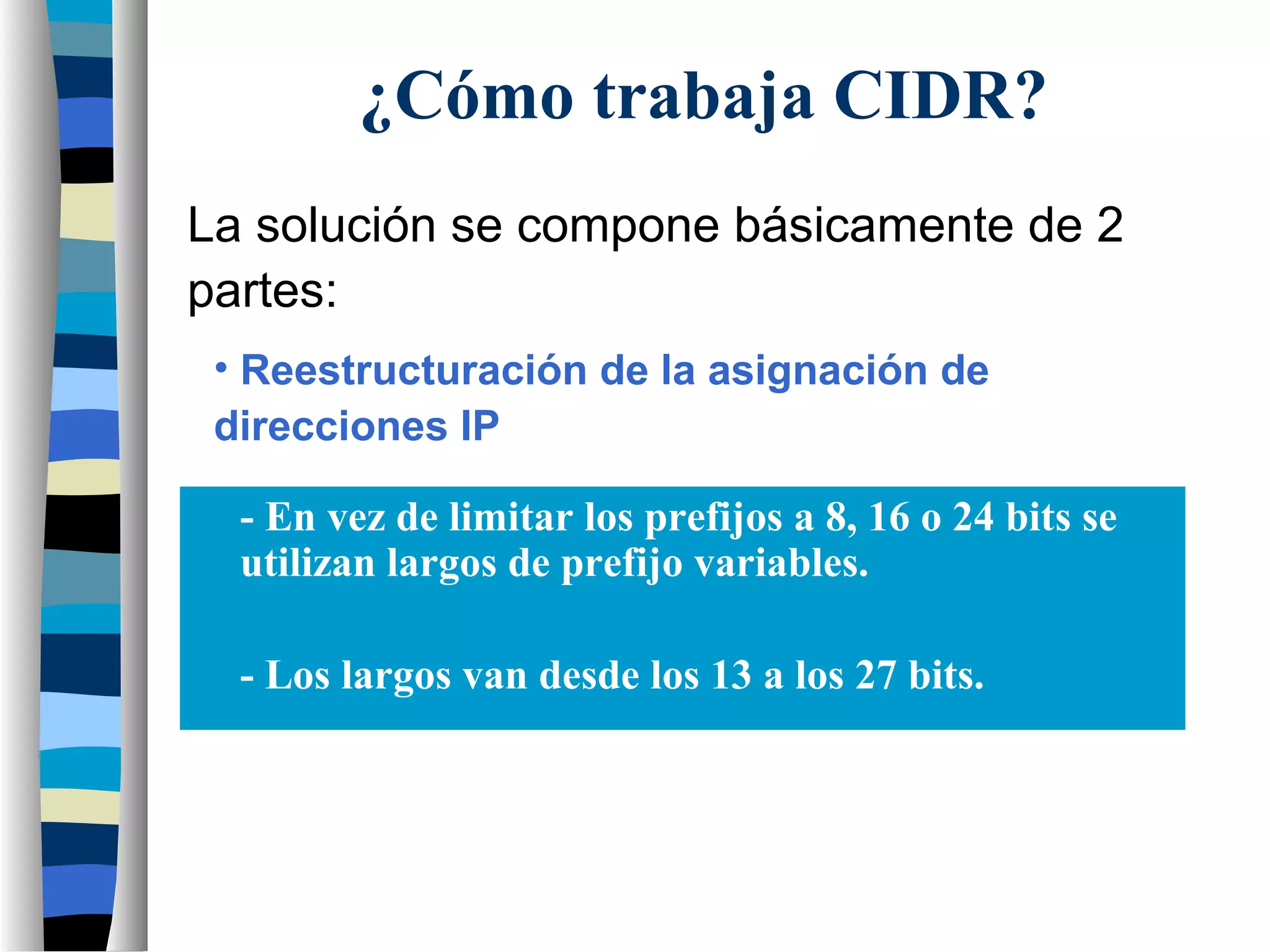 La solución se compone básicamente de 2
partes:
- En vez de limitar los prefijos a 8, 16 o 24 bits se
utilizan largos de prefijo variables.
- Los largos van desde los 13 a los 27 bits.
¿Cómo trabaja CIDR?
• Reestructuración de la asignación de
direcciones IP
 