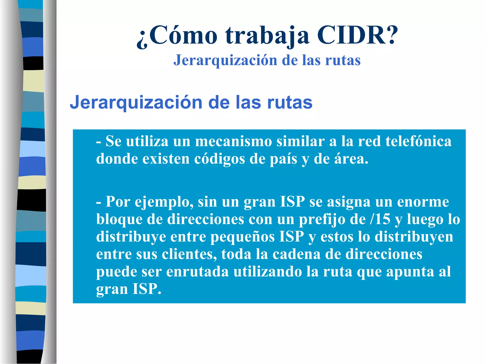 - Se utiliza un mecanismo similar a la red telefónica
donde existen códigos de país y de área.
- Por ejemplo, sin un gran ISP se asigna un enorme
bloque de direcciones con un prefijo de /15 y luego lo
distribuye entre pequeños ISP y estos lo distribuyen
entre sus clientes, toda la cadena de direcciones
puede ser enrutada utilizando la ruta que apunta al
gran ISP.
¿Cómo trabaja CIDR?
Jerarquización de las rutas
Jerarquización de las rutas
 