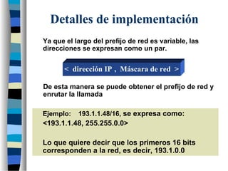 Detalles de implementación
Ya que el largo del prefijo de red es variable, las
direcciones se expresan como un par.
Ejemplo: 193.1.1.48/16, se expresa como:
<193.1.1.48, 255.255.0.0>
Lo que quiere decir que los primeros 16 bits
corresponden a la red, es decir, 193.1.0.0
De esta manera se puede obtener el prefijo de red y
enrutar la llamada
< dirección IP , Máscara de red >
 