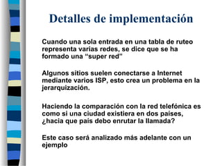 Cuando una sola entrada en una tabla de ruteo
representa varias redes, se dice que se ha
formado una “super red”
Algunos sitios suelen conectarse a Internet
mediante varios ISP, esto crea un problema en la
jerarquización.
Detalles de implementación
Haciendo la comparación con la red telefónica es
como si una ciudad existiera en dos países,
¿hacia que país debo enrutar la llamada?
Este caso será analizado más adelante con un
ejemplo
 