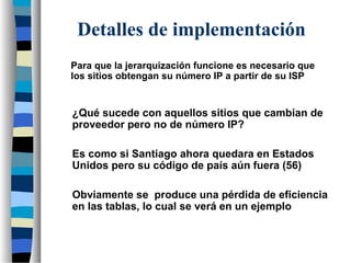 Para que la jerarquización funcione es necesario que
los sitios obtengan su número IP a partir de su ISP
¿Qué sucede con aquellos sitios que cambian de
proveedor pero no de número IP?
Detalles de implementación
Es como si Santiago ahora quedara en Estados
Unidos pero su código de país aún fuera (56)
Obviamente se produce una pérdida de eficiencia
en las tablas, lo cual se verá en un ejemplo
 