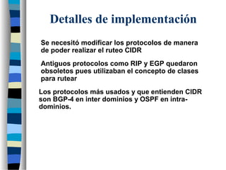 Se necesitó modificar los protocolos de manera
de poder realizar el ruteo CIDR
Antiguos protocolos como RIP y EGP quedaron
obsoletos pues utilizaban el concepto de clases
para rutear
Detalles de implementación
Los protocolos más usados y que entienden CIDR
son BGP-4 en inter dominios y OSPF en intra-
dominios.
 