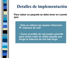 Para rutear un paquete se debe tener en cuenta
que:
- Sólo se utilizan las duplas <dirección
IP, máscara de red>
- Como el prefijo de red puede coincidir
para varias rutas se utiliza aquella que
tenga la máscara de red más larga
Detalles de implementación
 