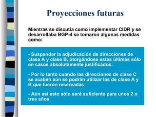 Proyecciones futuras
Mientras se discutía como implementar CIDR y se
desarrollaba BGP-4 se tomaron algunas medidas
como:
- Suspender la adjudicación de direcciones de
clase A y clase B, otorgándose estas últimas sólo
en casos absolutamente justificados.
- Por lo tanto cuando las direcciones de clase C
se acaben aún se podrán utilizar las de clase A y
B que fueron reservadas
- Aún así esto sólo será suficiente para unos 2 o
tres años
 