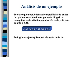 Es claro que se pueden aplicar políticas de super
red para enrutar cualquier paquete dirigido a
cualquiera de los 6 clientes a través de la ruta que
apunta a XXX
Se logra una jerarquización eficiente de la red
Análisis de un ejemplo
<192.24.0.0, 255.248.0.0>
 