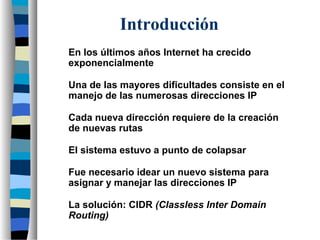 Introducción
En los últimos años Internet ha crecido
exponencialmente
Una de las mayores dificultades consiste en el
manejo de las numerosas direcciones IP
Cada nueva dirección requiere de la creación
de nuevas rutas
El sistema estuvo a punto de colapsar
Fue necesario idear un nuevo sistema para
asignar y manejar las direcciones IP
La solución: CIDR (Classless Inter Domain
Routing)
 