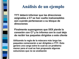 YYY deberá informar que las direcciones
asignadas a C7 se han vuelto inalcanzables
aún cuando pertenezcan a su bloque de
direcciones
Finalmente supongamos que XXX pierde la
conexión con C7 y lo informa con lo cual deja
de recibir los paquetes dirigidos a este cliente
Utilizando la regla de la máscara más larga los
paquetes comenzarán a ser dirigidos a YYY. Esto
genera una carga extra lo cual es un problema
menor para el cual se han propuesto algunas
soluciones que no se analizarán
Análisis de un ejemplo
 