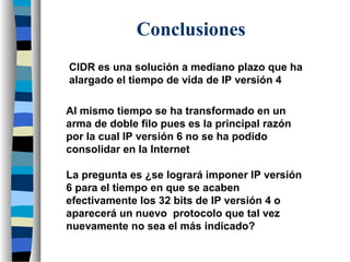 Conclusiones
CIDR es una solución a mediano plazo que ha
alargado el tiempo de vida de IP versión 4
Al mismo tiempo se ha transformado en un
arma de doble filo pues es la principal razón
por la cual IP versión 6 no se ha podido
consolidar en la Internet
La pregunta es ¿se logrará imponer IP versión
6 para el tiempo en que se acaben
efectivamente los 32 bits de IP versión 4 o
aparecerá un nuevo protocolo que tal vez
nuevamente no sea el más indicado?
 