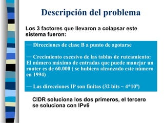 Los 3 factores que llevaron a colapsar este
sistema fueron:
CIDR soluciona los dos primeros, el tercero
se soluciona con IPv6
Descripción del problema
— Direcciones de clase B a punto de agotarse
— Crecimiento excesivo de las tablas de ruteamiento:
El número máximo de entradas que puede manejar un
router es de 60.000 ( se hubiera alcanzado este número
en 1994)
— Las direcciones IP son finitas (32 bits ~ 4*109
)
 