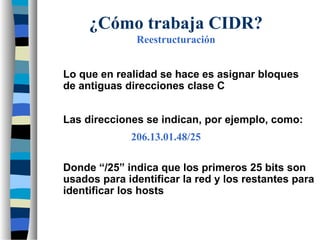 Lo que en realidad se hace es asignar bloques
de antiguas direcciones clase C
Las direcciones se indican, por ejemplo, como:
¿Cómo trabaja CIDR?
Reestructuración
Donde “/25” indica que los primeros 25 bits son
usados para identificar la red y los restantes para
identificar los hosts
206.13.01.48/25
 