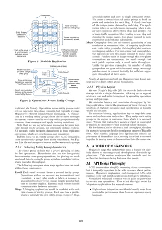 are collaborative and have no single permanent owner.
                                                                     We create a second class of entity groups to hold the
                                                                     posts and metadata for each blog. A third class keys
                                                                     oﬀ the unique name claimed by each blog. The appli-
                                                                     cation relies on asynchronous messaging when a sin-
                                                                     gle user operation aﬀects both blogs and proﬁles. For
                                                                     a lower-traﬃc operation like creating a new blog and
                                                                     claiming its unique name, two-phase commit is more
                                                                     convenient and performs adequately.
                                                                  Maps Geographic data has no natural granularity of any
                                                                     consistent or convenient size. A mapping application
                                                                     can create entity groups by dividing the globe into non-
                                                                     overlapping patches. For mutations that span patches,
                                                                     the application uses two-phase commit to make them
                                                                     atomic. Patches must be large enough that two-phase
                                                                     transactions are uncommon, but small enough that
            Figure 1: Scalable Replication                           each patch requires only a small write throughput.
                                                                     Unlike the previous examples, the number of entity
                                                                     groups does not grow with increased usage, so enough
                                                                     patches must be created initially for suﬃcient aggre-
                                                                     gate throughput at later scale.

                                                                    Nearly all applications built on Megastore have found nat-
                                                                  ural ways to draw entity group boundaries.

                                                                  2.2.3    Physical Layout
                                                                     We use Google’s Bigtable [15] for scalable fault-tolerant
                                                                  storage within a single datacenter, allowing us to support
                                                                  arbitrary read and write throughput by spreading operations
    Figure 2: Operations Across Entity Groups                     across multiple rows.
                                                                     We minimize latency and maximize throughput by let-
                                                                  ting applications control the placement of data: through the
replicated via Paxos). Operations across entity groups could      selection of Bigtable instances and speciﬁcation of locality
rely on expensive two-phase commits, but typically leverage       within an instance.
Megastore’s eﬃcient asynchronous messaging. A transac-               To minimize latency, applications try to keep data near
tion in a sending entity group places one or more messages        users and replicas near each other. They assign each entity
in a queue; transactions in receiving entity groups atomically    group to the region or continent from which it is accessed
consume those messages and apply ensuing mutations.               most. Within that region they assign a triplet or quintuplet
   Note that we use asynchronous messaging between logi-          of replicas to datacenters with isolated failure domains.
cally distant entity groups, not physically distant replicas.        For low latency, cache eﬃciency, and throughput, the data
All network traﬃc between datacenters is from replicated          for an entity group are held in contiguous ranges of Bigtable
operations, which are synchronous and consistent.                 rows. Our schema language lets applications control the
   Indexes local to an entity group obey ACID semantics;          placement of hierarchical data, storing data that is accessed
those across entity groups have looser consistency. See Fig-      together in nearby rows or denormalized into the same row.
ure 2 for the various operations on and between entity groups.

2.2.2 Selecting Entity Group Boundaries                           3. A TOUR OF MEGASTORE
  The entity group deﬁnes the a priori grouping of data              Megastore maps this architecture onto a feature set care-
for fast operations. Boundaries that are too ﬁne-grained          fully chosen to encourage rapid development of scalable ap-
force excessive cross-group operations, but placing too much      plications. This section motivates the tradeoﬀs and de-
unrelated data in a single group serializes unrelated writes,     scribes the developer-facing features that result.
which degrades throughput.
  The following examples show ways applications can work
                                                                  3.1 API Design Philosophy
within these constraints:                                           ACID transactions simplify reasoning about correctness,
                                                                  but it is equally important to be able to reason about perfor-
Email Each email account forms a natural entity group.            mance. Megastore emphasizes cost-transparent APIs with
    Operations within an account are transactional and            runtime costs that match application developers’ intuitions.
    consistent: a user who sends or labels a message is             Normalized relational schemas rely on joins at query time
    guaranteed to observe the change despite possible fail-       to service user operations. This is not the right model for
    over to another replica. External mail routers handle         Megastore applications for several reasons:
    communication between accounts.
Blogs A blogging application would be modeled with mul-              • High-volume interactive workloads beneﬁt more from
    tiple classes of entity groups. Each user has a proﬁle,            predictable performance than from an expressive query
    which is naturally its own entity group. However, blogs            language.




                                                            225
 