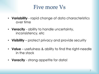7
Five more Vs
• Variability - rapid change of data characteristics
over time
• Veracity - ability to handle uncertainty,
inconsistency, etc
• Visibility – protect privacy and provide security
• Value – usefulness & ability to find the right-needle
in the stack
• Voracity - strong appetite for data!
 